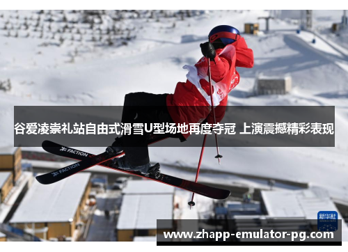 谷爱凌崇礼站自由式滑雪U型场地再度夺冠 上演震撼精彩表现