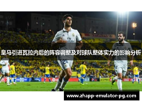 皇马引进瓦拉内后的阵容调整及对球队整体实力的影响分析