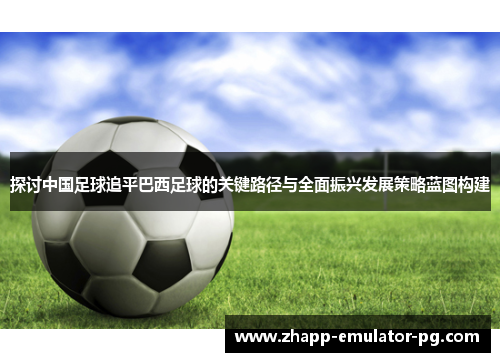 探讨中国足球追平巴西足球的关键路径与全面振兴发展策略蓝图构建