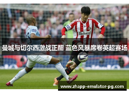 曼城与切尔西激战正酣 蓝色风暴席卷英超赛场