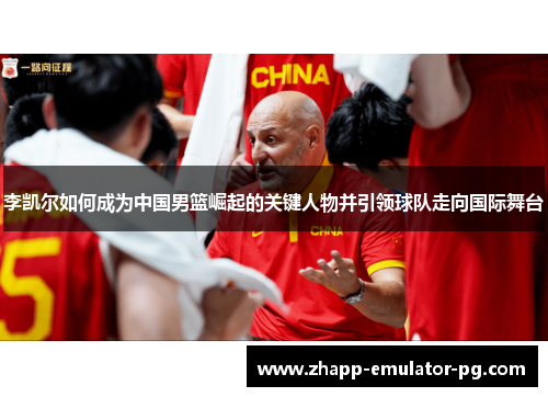 李凯尔如何成为中国男篮崛起的关键人物并引领球队走向国际舞台
