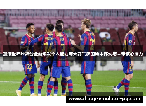 加维世界杯舞台全面爆发个人能力与大赛气质的集中体现与未来核心潜力