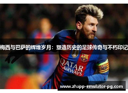 梅西与巴萨的辉煌岁月：塑造历史的足球传奇与不朽印记