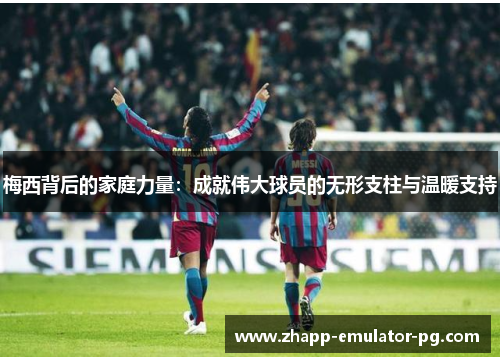 梅西背后的家庭力量：成就伟大球员的无形支柱与温暖支持