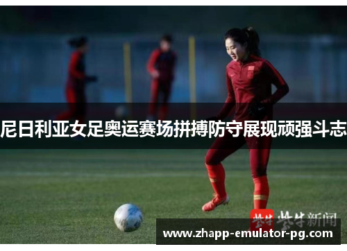 尼日利亚女足奥运赛场拼搏防守展现顽强斗志