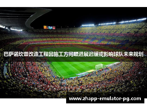 巴萨诺坎普改造工程因施工方问题进展迟缓或影响球队未来规划