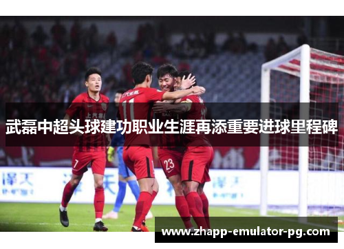 武磊中超头球建功职业生涯再添重要进球里程碑