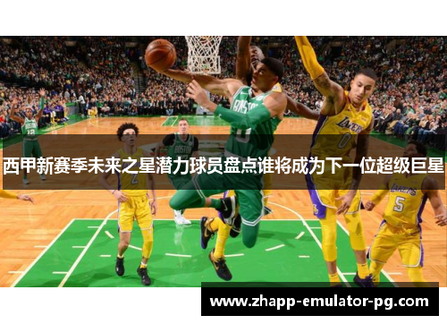 西甲新赛季未来之星潜力球员盘点谁将成为下一位超级巨星