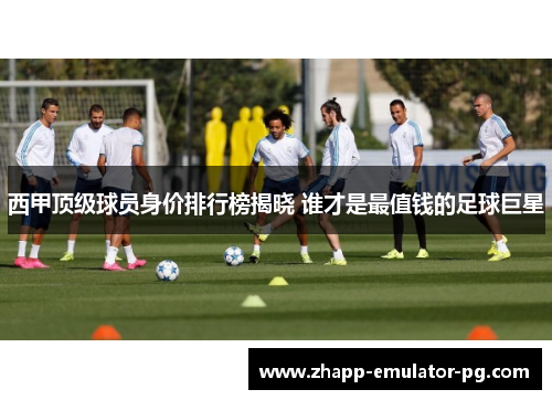 西甲顶级球员身价排行榜揭晓 谁才是最值钱的足球巨星
