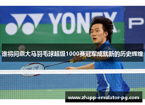 谁将问鼎大马羽毛球超级1000赛冠军成就新的历史辉煌