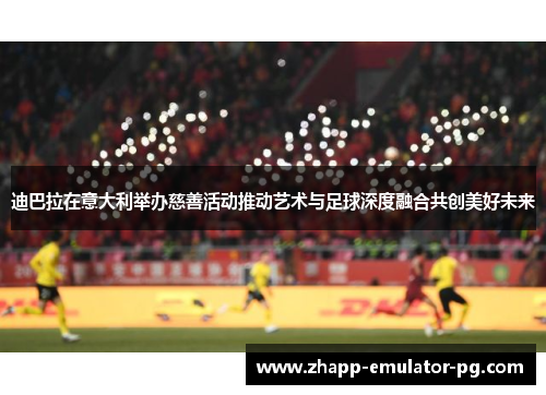 迪巴拉在意大利举办慈善活动推动艺术与足球深度融合共创美好未来