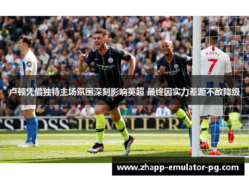 卢顿凭借独特主场氛围深刻影响英超 最终因实力差距不敌降级