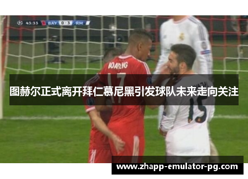 图赫尔正式离开拜仁慕尼黑引发球队未来走向关注