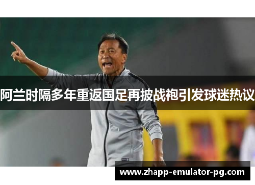 阿兰时隔多年重返国足再披战袍引发球迷热议