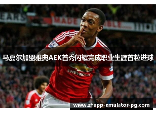 马夏尔加盟雅典AEK首秀闪耀完成职业生涯首粒进球 马夏尔加盟雅典AEK首秀闪耀完成职业生涯首粒进球