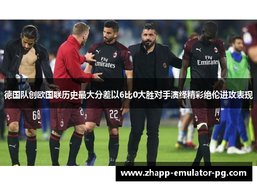 德国队创欧国联历史最大分差以6比0大胜对手演绎精彩绝伦进攻表现 德国队创欧国联历史最大分差以6比0大胜对手演绎精彩绝伦进攻表现