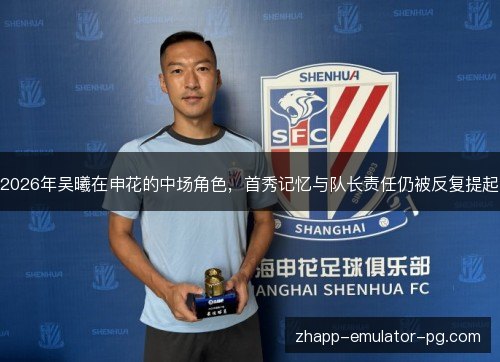 2026年吴曦在申花的中场角色，首秀记忆与队长责任仍被反复提起