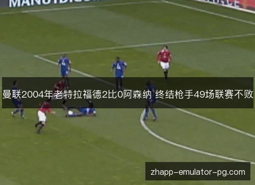 曼联2004年老特拉福德2比0阿森纳 终结枪手49场联赛不败 曼联2004年老特拉福德2比0阿森纳 终结枪手49场联赛不败